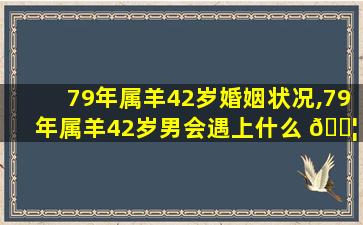 79年属羊42岁婚姻状况,79年属羊42岁男会遇上什么 🐦 灾难